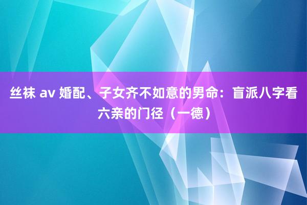 丝袜 av 婚配、子女齐不如意的男命：盲派八字看六亲的门径（一德）