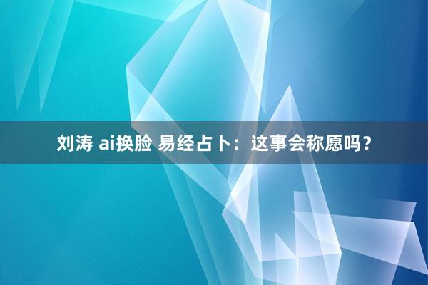 刘涛 ai换脸 易经占卜：这事会称愿吗？