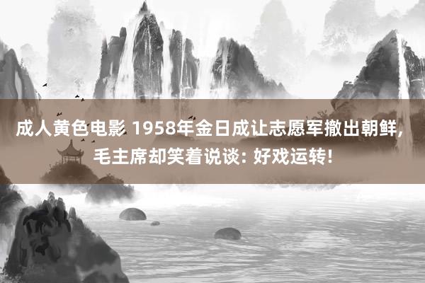 成人黄色电影 1958年金日成让志愿军撤出朝鲜， 毛主席却笑着说谈: 好戏运转!