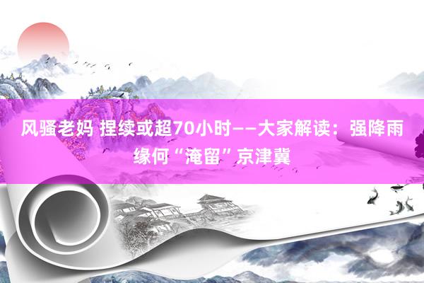 风骚老妈 捏续或超70小时——大家解读：强降雨缘何“淹留”京津冀