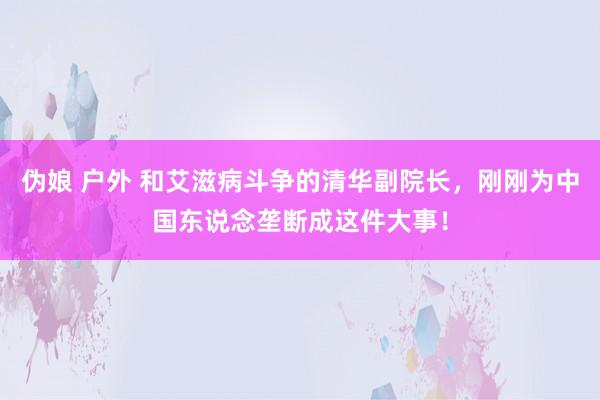 伪娘 户外 和艾滋病斗争的清华副院长，刚刚为中国东说念垄断成这件大事！