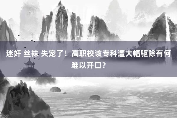 迷奸 丝袜 失宠了！高职校该专科遭大幅驱除有何难以开口？