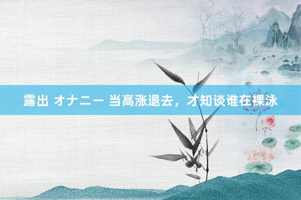 露出 オナニー 当高涨退去，才知谈谁在裸泳