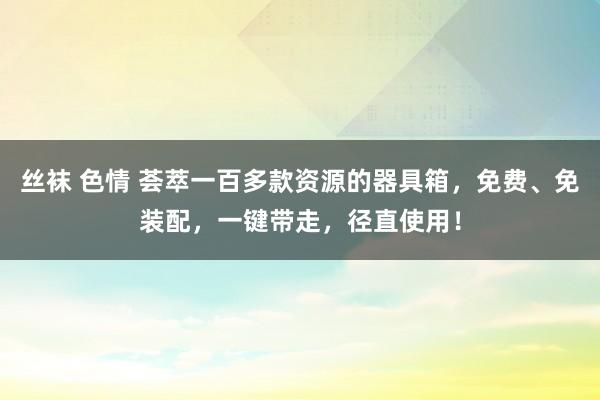 丝袜 色情 荟萃一百多款资源的器具箱，免费、免装配，一键带走，径直使用！