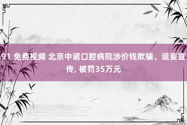 91 免费视频 北京中诺口腔病院涉价钱欺骗、诞妄宣传， 被罚35万元