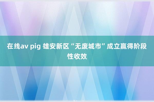 在线av pig 雄安新区“无废城市”成立赢得阶段性收效