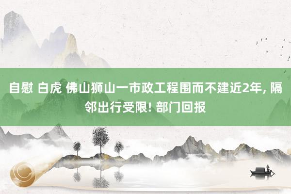 自慰 白虎 佛山狮山一市政工程围而不建近2年， 隔邻出行受限! 部门回报