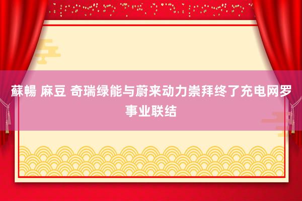 蘇暢 麻豆 奇瑞绿能与蔚来动力崇拜终了充电网罗事业联结