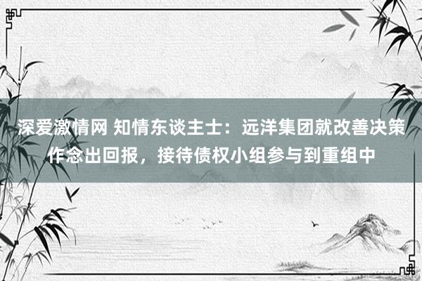 深爱激情网 知情东谈主士：远洋集团就改善决策作念出回报，接待债权小组参与到重组中