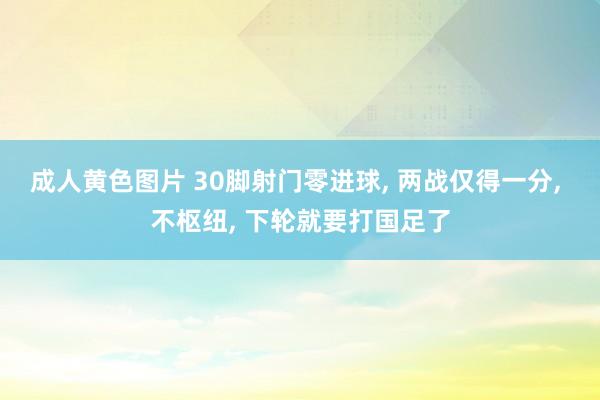 成人黄色图片 30脚射门零进球， 两战仅得一分， 不枢纽， 下轮就要打国足了