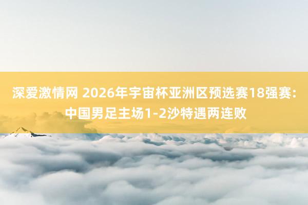 深爱激情网 2026年宇宙杯亚洲区预选赛18强赛: 中国男足主场1-2沙特遇两连败