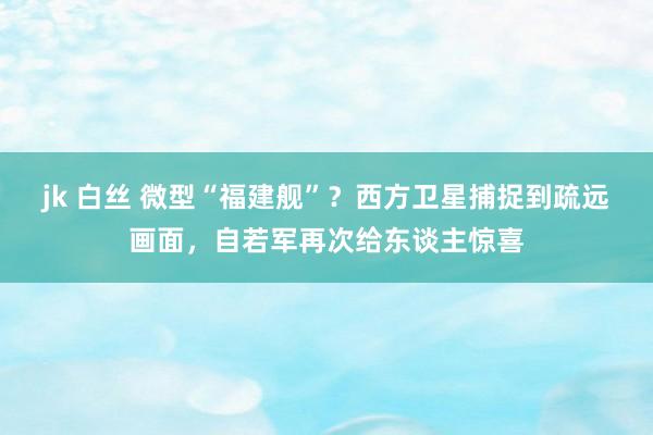 jk 白丝 微型“福建舰”？西方卫星捕捉到疏远画面，自若军再次给东谈主惊喜