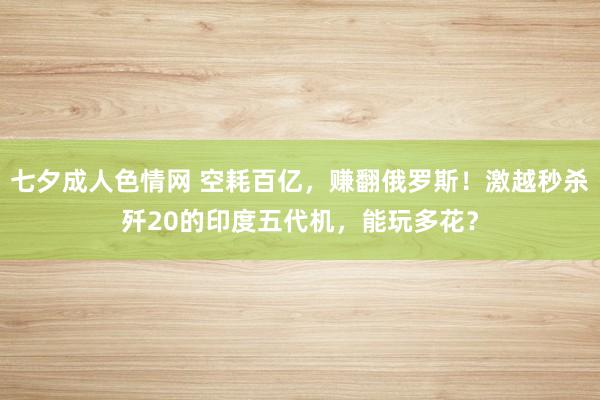 七夕成人色情网 空耗百亿，赚翻俄罗斯！激越秒杀歼20的印度五代机，能玩多花？