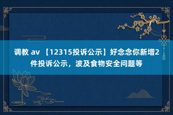 调教 av 【12315投诉公示】好念念你新增2件投诉公示，波及食物安全问题等