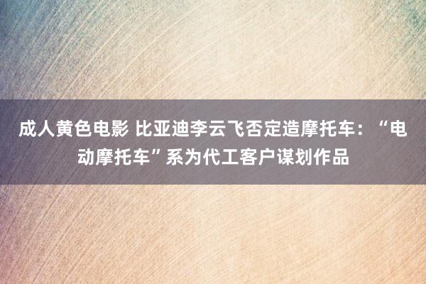 成人黄色电影 比亚迪李云飞否定造摩托车：“电动摩托车”系为代工客户谋划作品