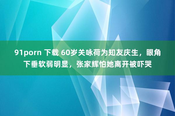 91porn 下载 60岁关咏荷为知友庆生，眼角下垂软弱明显，张家辉怕她离开被吓哭