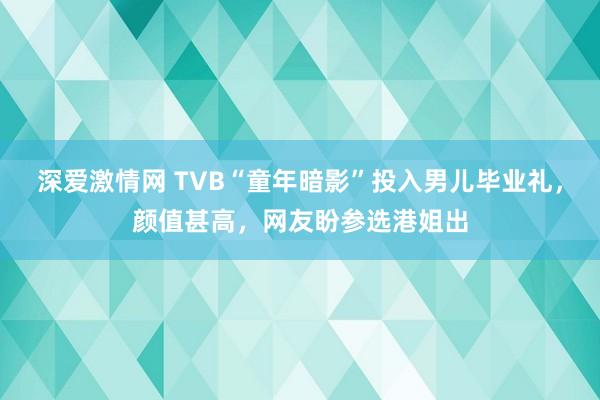 深爱激情网 TVB“童年暗影”投入男儿毕业礼，颜值甚高，网友盼参选港姐出