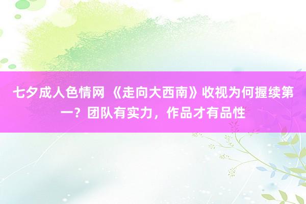 七夕成人色情网 《走向大西南》收视为何握续第一？团队有实力，作品才有品性