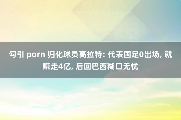 勾引 porn 归化球员高拉特: 代表国足0出场， 就赚走4亿， 后回巴西糊口无忧