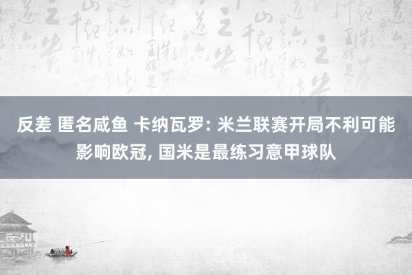 反差 匿名咸鱼 卡纳瓦罗: 米兰联赛开局不利可能影响欧冠， 国米是最练习意甲球队