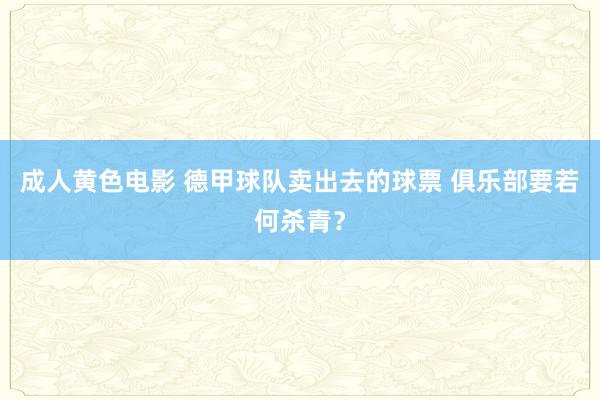 成人黄色电影 德甲球队卖出去的球票 俱乐部要若何杀青？