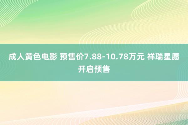 成人黄色电影 预售价7.88-10.78万元 祥瑞星愿开启预售