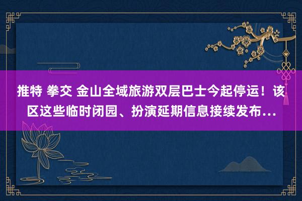 推特 拳交 金山全域旅游双层巴士今起停运！该区这些临时闭园、扮演延期信息接续发布…