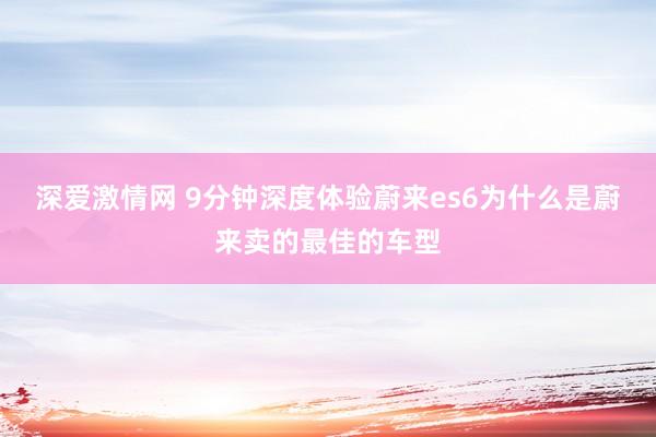 深爱激情网 9分钟深度体验蔚来es6为什么是蔚来卖的最佳的车型