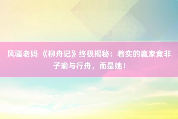 风骚老妈 《柳舟记》终极揭秘：着实的赢家竟非子瑜与行舟，而是她！