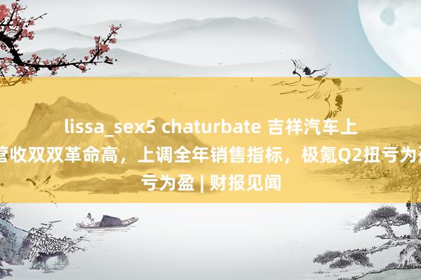 lissa_sex5 chaturbate 吉祥汽车上半年销量、营收双双革命高，上调全年销售指标，极氪Q2扭亏为盈 | 财报见闻