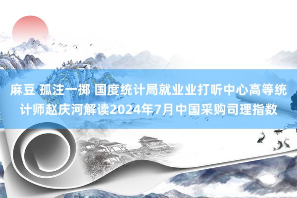 麻豆 孤注一掷 国度统计局就业业打听中心高等统计师赵庆河解读2024年7月中国采购司理指数