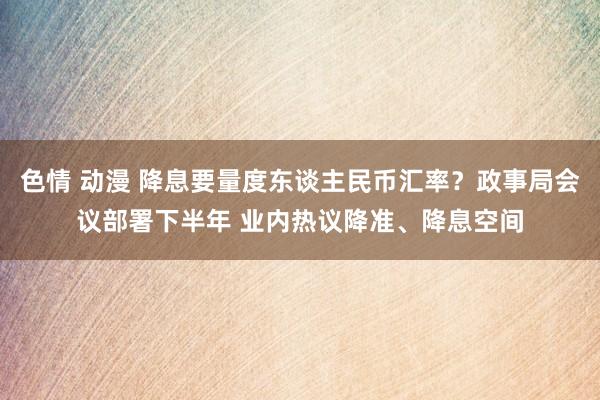 色情 动漫 降息要量度东谈主民币汇率？政事局会议部署下半年 业内热议降准、降息空间