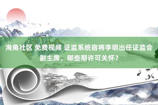 海角社区 免费视频 证监系统宿将李明出任证监会副主席，哪些期许可关怀？