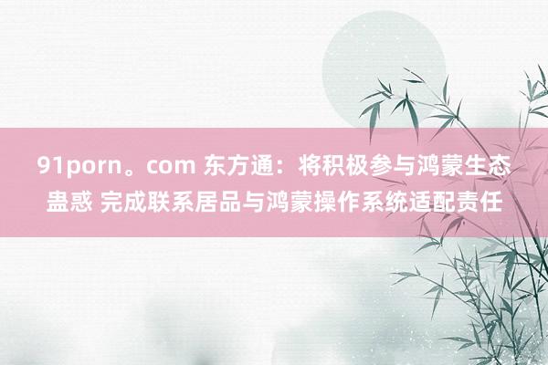 91porn。com 东方通：将积极参与鸿蒙生态蛊惑 完成联系居品与鸿蒙操作系统适配责任