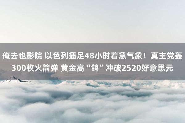 俺去也影院 以色列插足48小时着急气象！真主党轰300枚火箭弹 黄金高“鸽”冲破2520好意思元