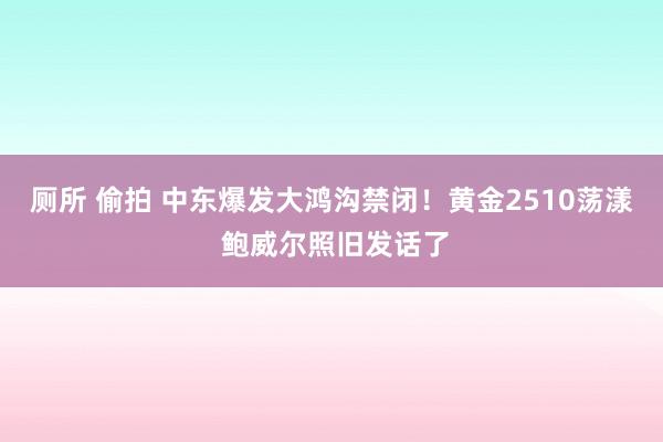 厕所 偷拍 中东爆发大鸿沟禁闭！黄金2510荡漾 鲍威尔照旧发话了