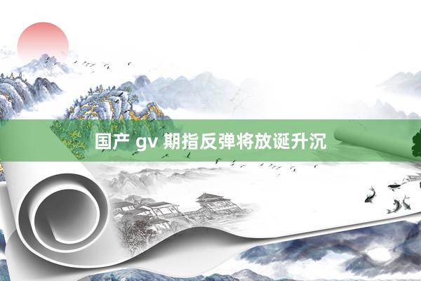 国产 gv 期指反弹将放诞升沉