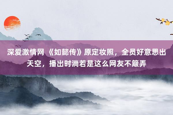 深爱激情网 《如懿传》原定妆照，全员好意思出天空，播出时淌若是这么网友不簸弄