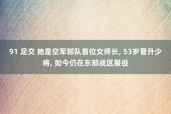 91 足交 她是空军部队首位女师长， 53岁晋升少将， 如今仍在东部战区服役