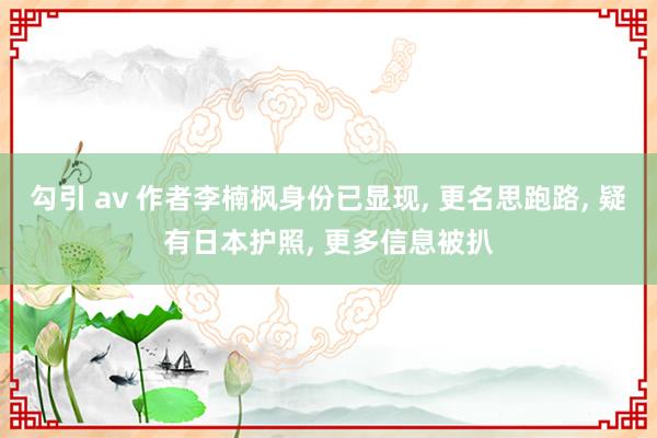 勾引 av 作者李楠枫身份已显现， 更名思跑路， 疑有日本护照， 更多信息被扒