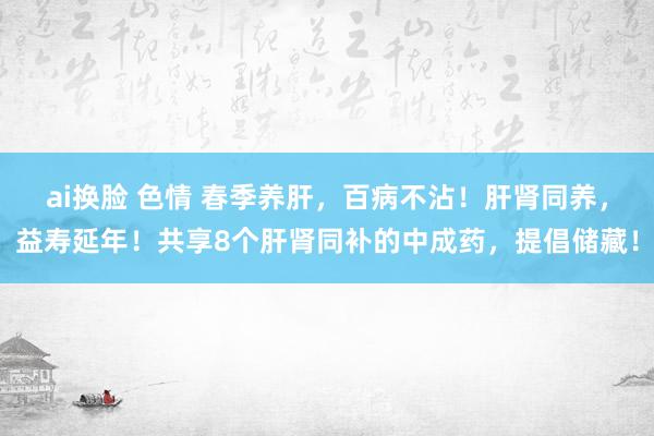 ai换脸 色情 春季养肝，百病不沾！肝肾同养，益寿延年！共享8个肝肾同补的中成药，提倡储藏！