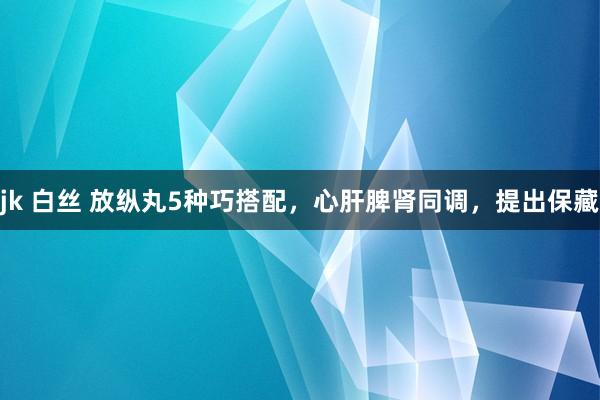 jk 白丝 放纵丸5种巧搭配，心肝脾肾同调，提出保藏