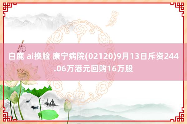 白鹿 ai换脸 康宁病院(02120)9月13日斥资244.06万港元回购16万股