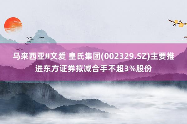 马来西亚#文爱 皇氏集团(002329.SZ)主要推进东方证券拟减合手不超3%股份