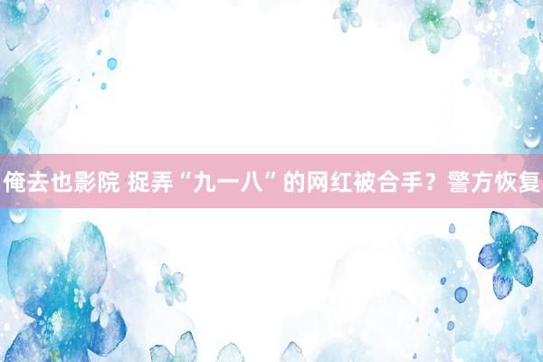 俺去也影院 捉弄“九一八”的网红被合手？警方恢复