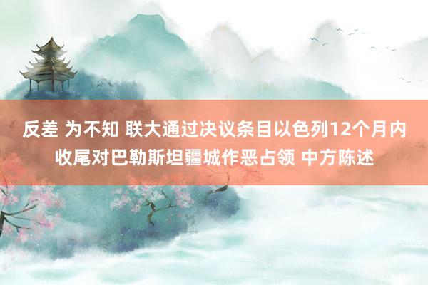 反差 为不知 联大通过决议条目以色列12个月内收尾对巴勒斯坦疆城作恶占领 中方陈述