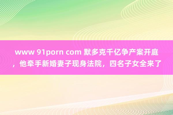 www 91porn com 默多克千亿争产案开庭，他牵手新婚妻子现身法院，四名子女全来了