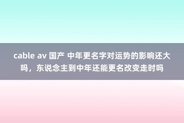 cable av 国产 中年更名字对运势的影响还大吗，东说念主到中年还能更名改变走时吗