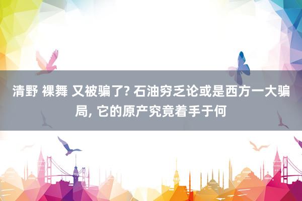 清野 裸舞 又被骗了? 石油穷乏论或是西方一大骗局， 它的原产究竟着手于何