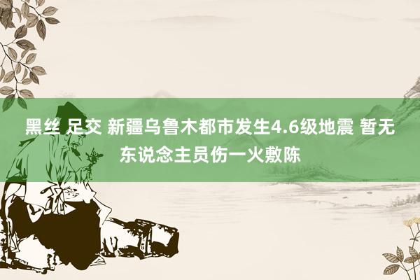 黑丝 足交 新疆乌鲁木都市发生4.6级地震 暂无东说念主员伤一火敷陈